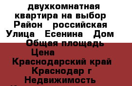 двухкомнатная квартира на выбор › Район ­ российская › Улица ­ Есенина › Дом ­ 110 › Общая площадь ­ 67 › Цена ­ 2 230 000 - Краснодарский край, Краснодар г. Недвижимость » Квартиры продажа   . Краснодарский край,Краснодар г.